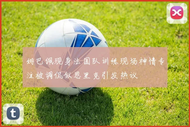 姆巴佩现身法国队训练现场神情专注被调侃似恩里克引发热议