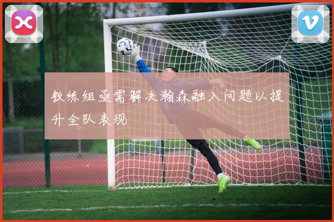 教练组亟需解决瀚森融入问题以提升全队表现