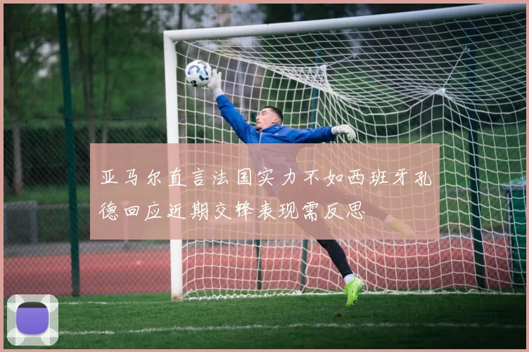 亚马尔直言法国实力不如西班牙孔德回应近期交锋表现需反思
