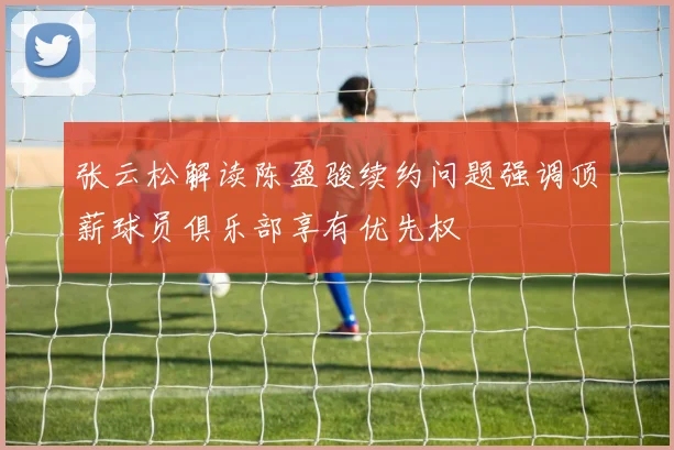 张云松解读陈盈骏续约问题强调顶薪球员俱乐部享有优先权
