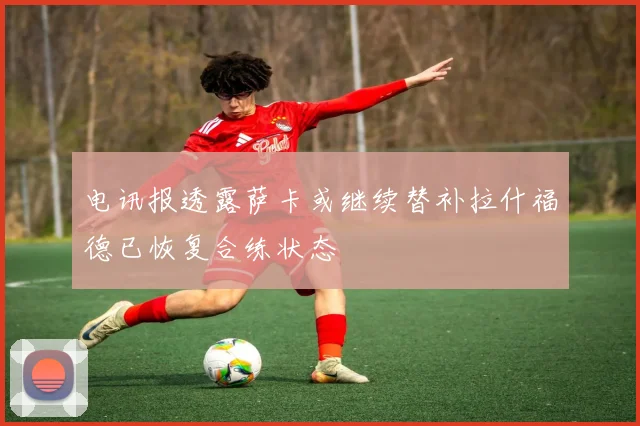 电讯报透露萨卡或继续替补拉什福德已恢复合练状态
