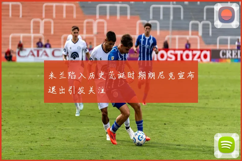 米兰陷入历史荒诞时期朗尼克宣布退出引发关注