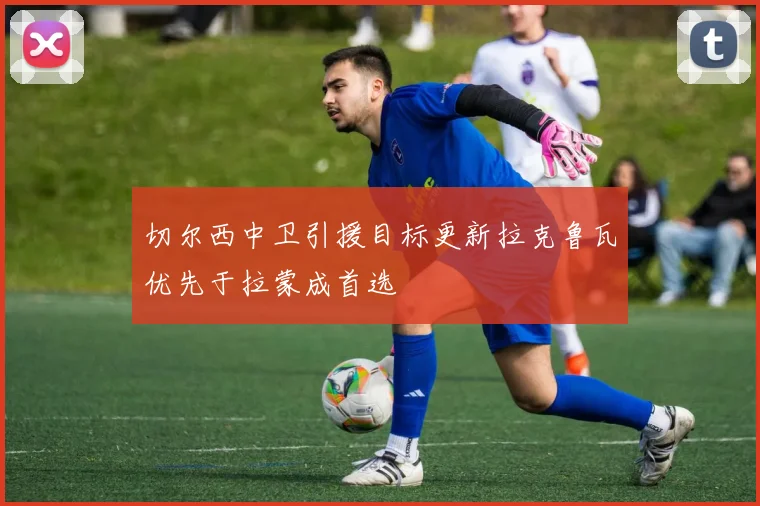 切尔西中卫引援目标更新拉克鲁瓦优先于拉蒙成首选