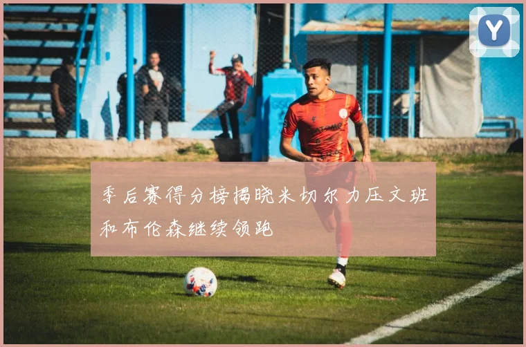 季后赛得分榜揭晓米切尔力压文班和布伦森继续领跑