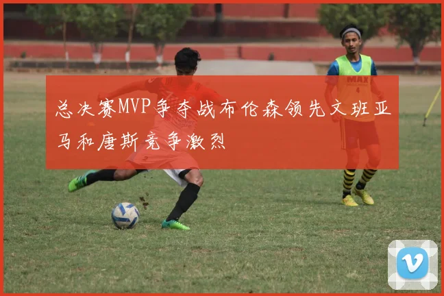 总决赛MVP争夺战布伦森领先文班亚马和唐斯竞争激烈