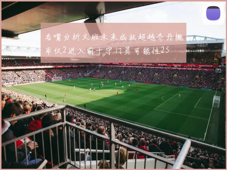 名嘴分析文班未来成就超越乔丹概率仅2进入前十守门员可能性25