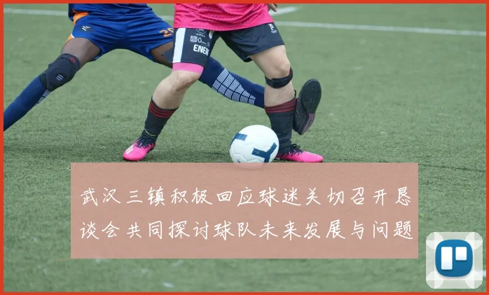 武汉三镇积极回应球迷关切召开恳谈会共同探讨球队未来发展与问题解决