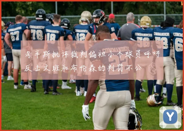 考辛斯批评裁判偏袒小个球员呼吁反击文班和布伦森的判罚不公