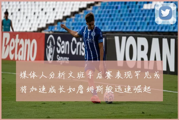 媒体人分析文班季后赛表现罕见或将加速成长如詹姆斯般迅速崛起
