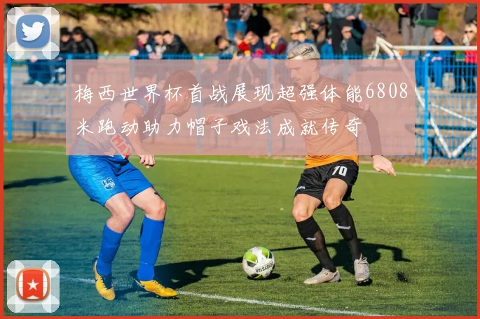 梅西世界杯首战展现超强体能6808米跑动助力帽子戏法成就传奇